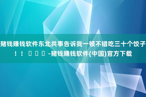 赌钱赚钱软件东北共事告诉我一顿不错吃三十个饺子！！ ​​​-赌钱赚钱软件(中国)官方下载