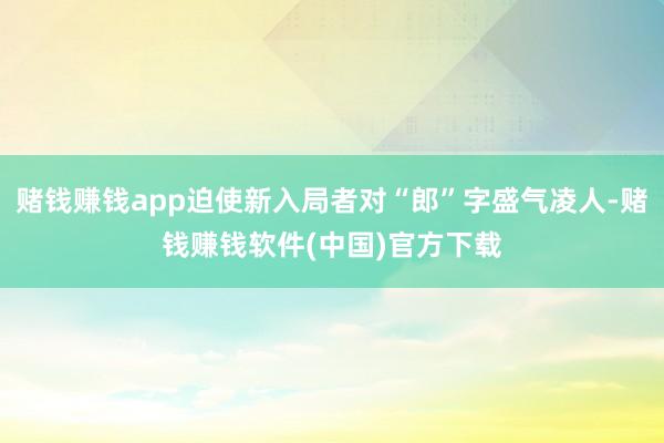 赌钱赚钱app迫使新入局者对“郎”字盛气凌人-赌钱赚钱软件(中国)官方下载