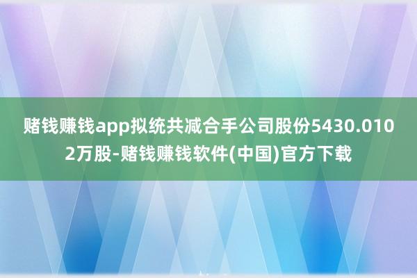 赌钱赚钱app拟统共减合手公司股份5430.0102万股-赌钱赚钱软件(中国)官方下载