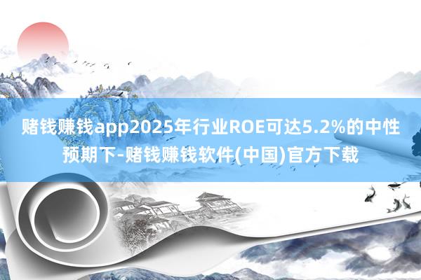 赌钱赚钱app2025年行业ROE可达5.2%的中性预期下-赌钱赚钱软件(中国)官方下载