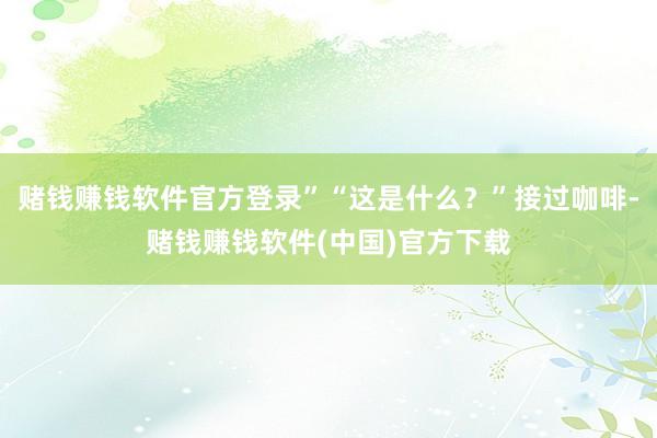 赌钱赚钱软件官方登录”“这是什么？”接过咖啡-赌钱赚钱软件(中国)官方下载