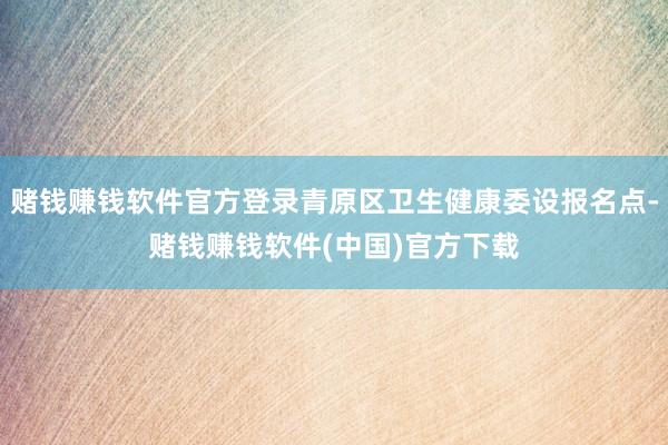 赌钱赚钱软件官方登录青原区卫生健康委设报名点-赌钱赚钱软件(中国)官方下载