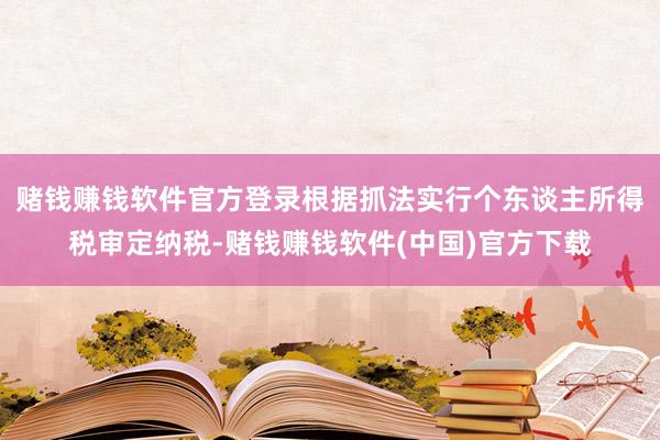 赌钱赚钱软件官方登录根据抓法实行个东谈主所得税审定纳税-赌钱赚钱软件(中国)官方下载