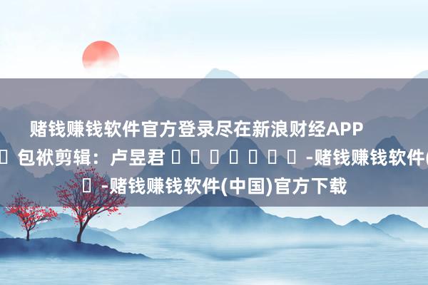 赌钱赚钱软件官方登录尽在新浪财经APP            						包袱剪辑：卢昱君 							-赌钱赚钱软件(中国)官方下载