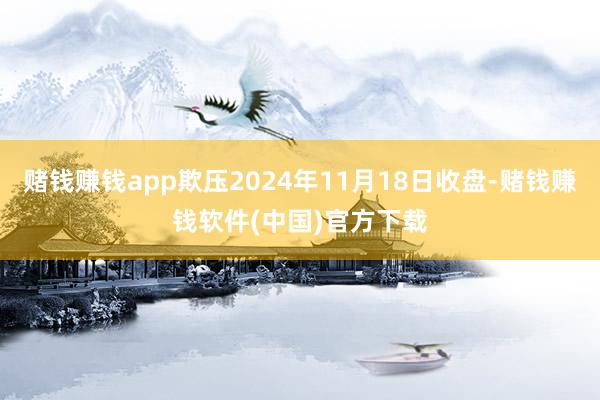 赌钱赚钱app欺压2024年11月18日收盘-赌钱赚钱软件(中国)官方下载