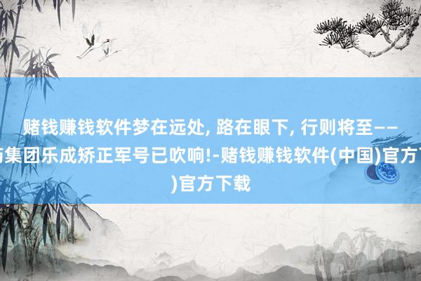 赌钱赚钱软件梦在远处, 路在眼下, 行则将至——昆药集团乐成矫正军号已吹响!-赌钱赚钱软件(中国)官方下载