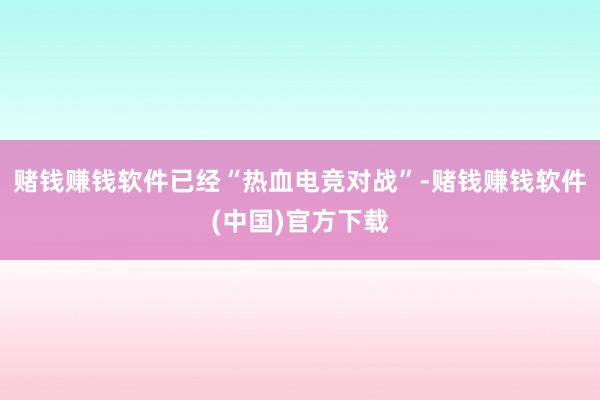赌钱赚钱软件已经“热血电竞对战”-赌钱赚钱软件(中国)官方下载