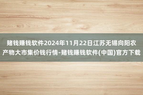 赌钱赚钱软件2024年11月22日江苏无锡向阳农产物大市集价钱行情-赌钱赚钱软件(中国)官方下载