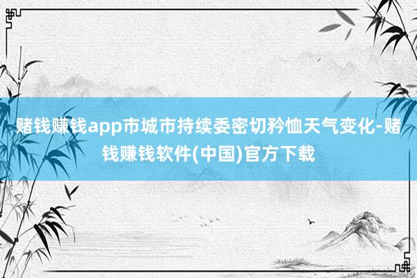 赌钱赚钱app市城市持续委密切矜恤天气变化-赌钱赚钱软件(中国)官方下载