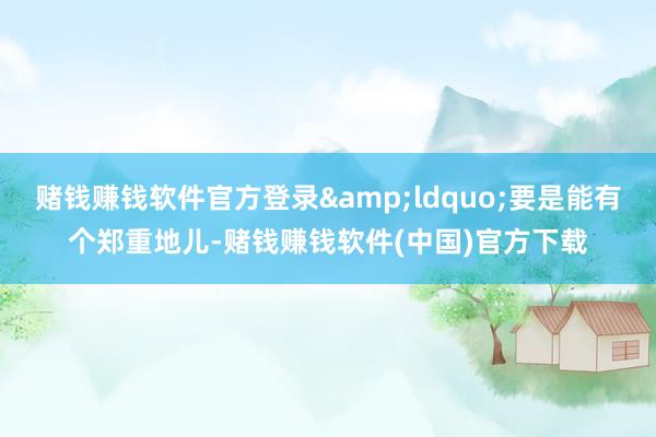赌钱赚钱软件官方登录&ldquo;要是能有个郑重地儿-赌钱赚钱软件(中国)官方下载