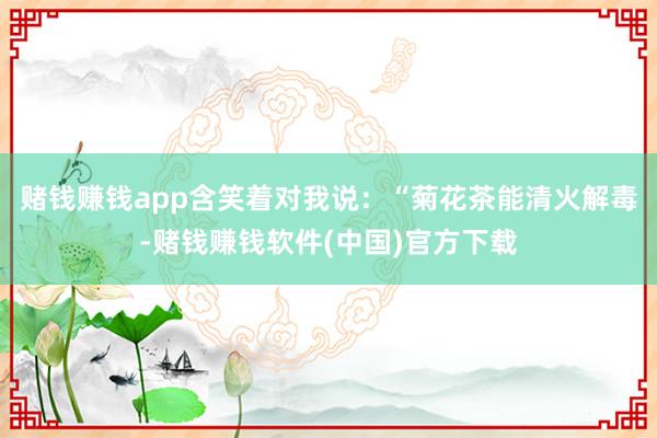 赌钱赚钱app含笑着对我说：“菊花茶能清火解毒-赌钱赚钱软件(中国)官方下载