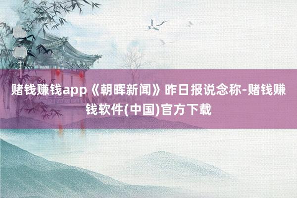 赌钱赚钱app　　《朝晖新闻》昨日报说念称-赌钱赚钱软件(中国)官方下载