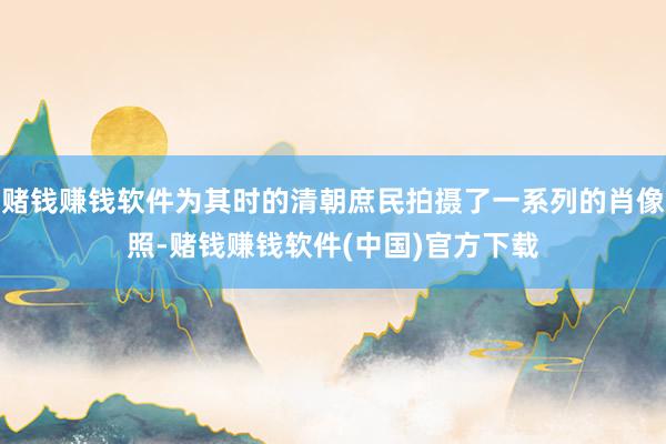 赌钱赚钱软件为其时的清朝庶民拍摄了一系列的肖像照-赌钱赚钱软件(中国)官方下载