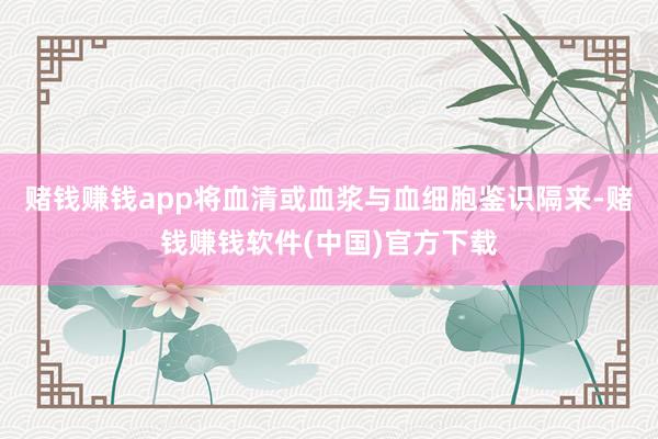 赌钱赚钱app将血清或血浆与血细胞鉴识隔来-赌钱赚钱软件(中国)官方下载