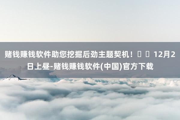 赌钱赚钱软件助您挖掘后劲主题契机！		12月2日上昼-赌钱赚钱软件(中国)官方下载