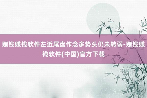 赌钱赚钱软件左近尾盘作念多势头仍未转弱-赌钱赚钱软件(中国)官方下载