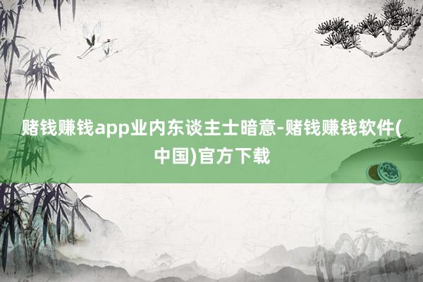 赌钱赚钱app　　业内东谈主士暗意-赌钱赚钱软件(中国)官方下载