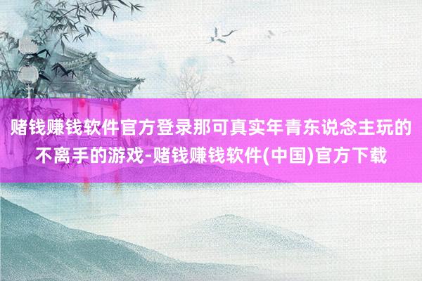 赌钱赚钱软件官方登录那可真实年青东说念主玩的不离手的游戏-赌钱赚钱软件(中国)官方下载