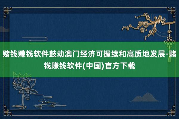 赌钱赚钱软件鼓动澳门经济可握续和高质地发展-赌钱赚钱软件(中国)官方下载