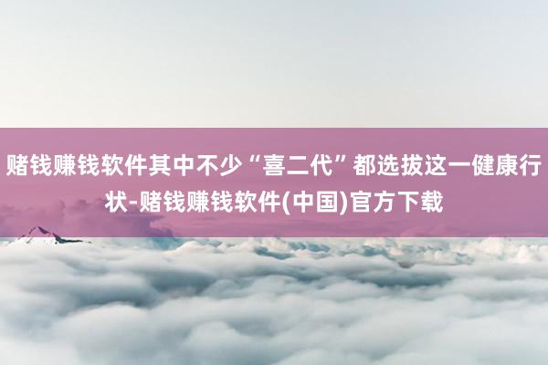 赌钱赚钱软件其中不少“喜二代”都选拔这一健康行状-赌钱赚钱软件(中国)官方下载