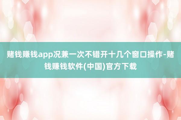 赌钱赚钱app况兼一次不错开十几个窗口操作-赌钱赚钱软件(中国)官方下载