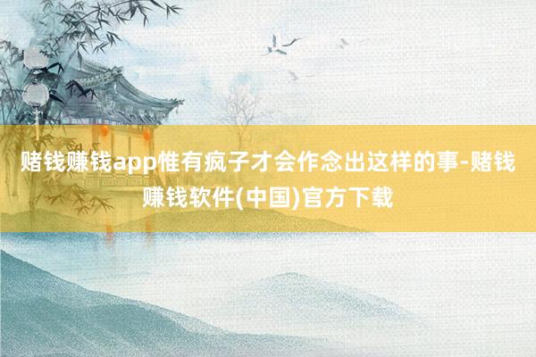 赌钱赚钱app惟有疯子才会作念出这样的事-赌钱赚钱软件(中国)官方下载