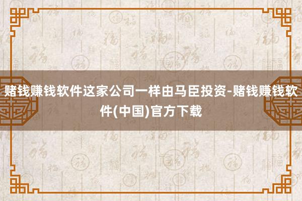 赌钱赚钱软件这家公司一样由马臣投资-赌钱赚钱软件(中国)官方下载