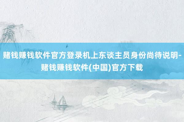 赌钱赚钱软件官方登录机上东谈主员身份尚待说明-赌钱赚钱软件(中国)官方下载
