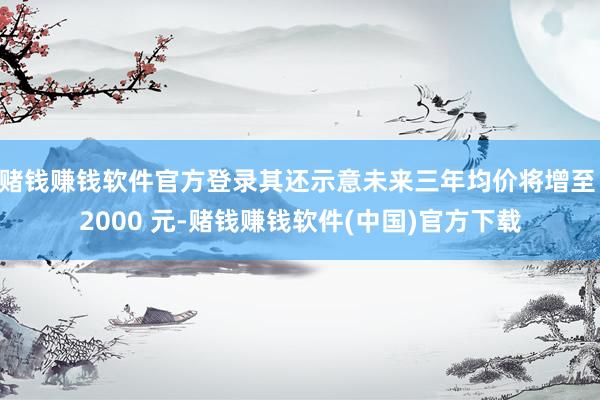 赌钱赚钱软件官方登录其还示意未来三年均价将增至 2000 元-赌钱赚钱软件(中国)官方下载