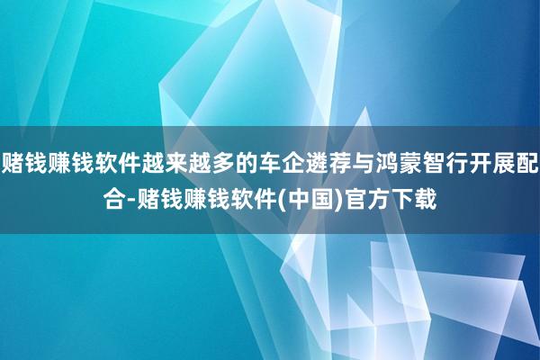 赌钱赚钱软件越来越多的车企遴荐与鸿蒙智行开展配合-赌钱赚钱软件(中国)官方下载