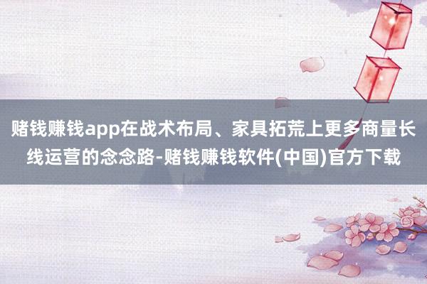 赌钱赚钱app在战术布局、家具拓荒上更多商量长线运营的念念路-赌钱赚钱软件(中国)官方下载