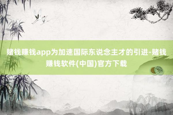 赌钱赚钱app　　为加速国际东说念主才的引进-赌钱赚钱软件(中国)官方下载