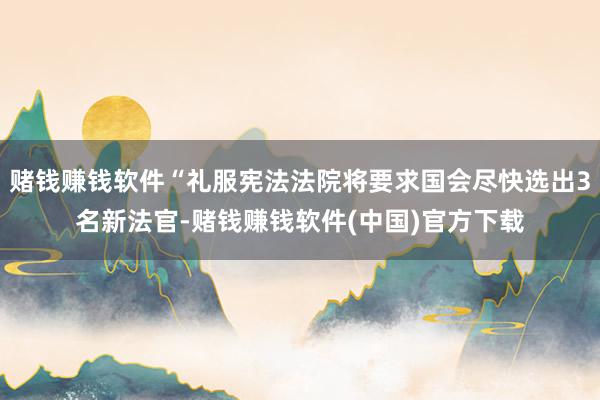 赌钱赚钱软件“礼服宪法法院将要求国会尽快选出3名新法官-赌钱赚钱软件(中国)官方下载