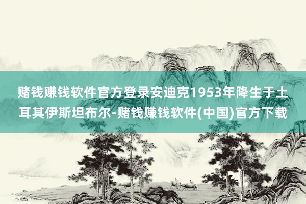 赌钱赚钱软件官方登录　　安迪克1953年降生于土耳其伊斯坦布尔-赌钱赚钱软件(中国)官方下载