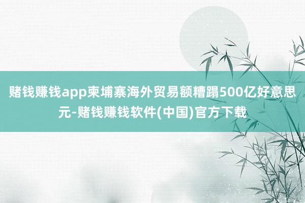 赌钱赚钱app柬埔寨海外贸易额糟蹋500亿好意思元-赌钱赚钱软件(中国)官方下载