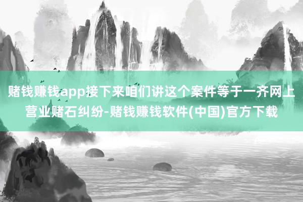 赌钱赚钱app接下来咱们讲这个案件等于一齐网上营业赌石纠纷-赌钱赚钱软件(中国)官方下载
