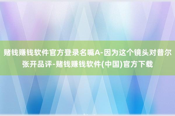 赌钱赚钱软件官方登录名嘴A-因为这个镜头对普尔张开品评-赌钱赚钱软件(中国)官方下载