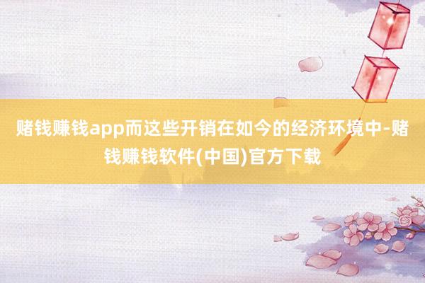 赌钱赚钱app而这些开销在如今的经济环境中-赌钱赚钱软件(中国)官方下载