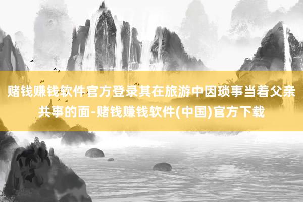 赌钱赚钱软件官方登录其在旅游中因琐事当着父亲共事的面-赌钱赚钱软件(中国)官方下载