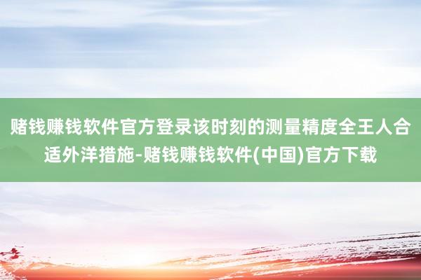 赌钱赚钱软件官方登录该时刻的测量精度全王人合适外洋措施-赌钱赚钱软件(中国)官方下载