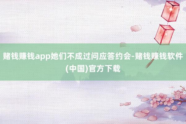 赌钱赚钱app她们不成过问应答约会-赌钱赚钱软件(中国)官方下载