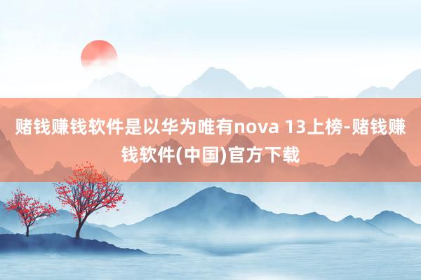 赌钱赚钱软件是以华为唯有nova 13上榜-赌钱赚钱软件(中国)官方下载