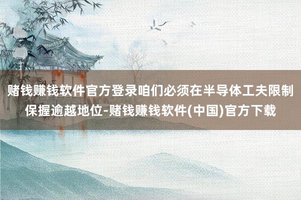 赌钱赚钱软件官方登录咱们必须在半导体工夫限制保握逾越地位-赌钱赚钱软件(中国)官方下载