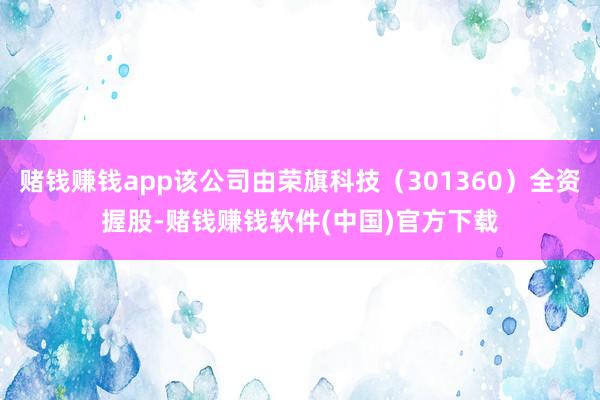 赌钱赚钱app该公司由荣旗科技（301360）全资握股-赌钱赚钱软件(中国)官方下载