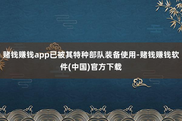 赌钱赚钱app已被其特种部队装备使用-赌钱赚钱软件(中国)官方下载