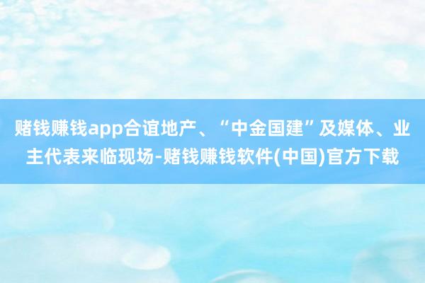 赌钱赚钱app合谊地产、“中金国建”及媒体、业主代表来临现场-赌钱赚钱软件(中国)官方下载