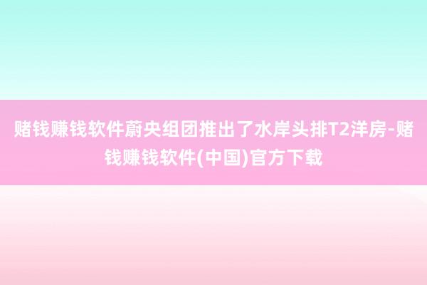赌钱赚钱软件蔚央组团推出了水岸头排T2洋房-赌钱赚钱软件(中国)官方下载