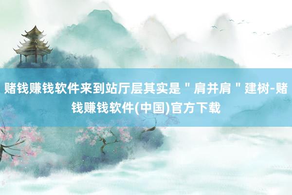 赌钱赚钱软件来到站厅层其实是＂肩并肩＂建树-赌钱赚钱软件(中国)官方下载