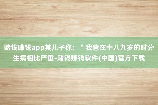 赌钱赚钱app其儿子称：＂我爸在十八九岁的时分生病相比严重-赌钱赚钱软件(中国)官方下载