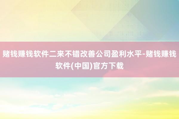 赌钱赚钱软件二来不错改善公司盈利水平-赌钱赚钱软件(中国)官方下载